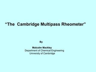 “The Cambridge Multipass Rheometer”


                    By

              Malcolm Mackley
        Department of Chemical Engineering
           University of Cambridge
 