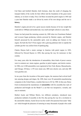 Carl Benz and Gottlieb Daimler, both Germans, share the credit of changing the
transport habits of the world, for their efforts laid the foundation of the great motor
industry, as we know it today. First, Carl Benz invented the petrol engine in 1885 and
a year later Daimler made a car driven by motor of his own design and the rest is
history.
Daimler’s engine proved to be a great success mainly because of its less weight that
could deliver 1000rpm and needed only very small and light vehicles to carry them.
France too had joined the motoring scenario by 1890 when two Frenchmen Panhard
and Levassor began producing vehicles powered by Daimler engine, and Daimler
himself, possessed by the automobile spirit, went on adding new features to his
engine. He built the first V-Twin engine with a glowing platinum tube to explode the
cylinder gas-the very earliest form of sparking plug.
Charles Duryea built a motor carriage in America with petrol engine in 1892,
followed by Elwood Haynes in 1894, thus paving the way for motorcars in that
country.
For many years after the introduction of automobiles, three kinds of power sources
were in common use: steam engines, gasoline or petrol engines, and electric motors.
In 1900, over 2,300 automobiles were registered in New York, Boston, Massachusetts,
and Chicago. Of these, 1,170 were steam cars, 800 were electric cars, and only 400
were gasoline cars.
In ten years from the invention of the petrol engine, the motorcar had evolved itself
into amazing designs and shapes. By 1898, there were 50 automobile-manufacturing
companies in the United States, a number that rose to 241 by 1908. In that year, Henry
Ford revolutionized the manufacture of automobiles with his assembly-line style of
production and brought out the Model T, a car that was inexpensive, versatile, and
easy to maintain.
Herbert Austin and William Morris, two different carmakers, introduced mass
production methods of assembly in the UK, thus paving the way for a revolution in
the automobile industry. Austin Seven was the world’s first practical four-seater ‘baby
car’ which brought the pleasures of motoring to many thousands of people who could
3
Downloaded by Manju Bv (manjubv0431@gmail.com)
lOMoARcPSD|44080849
 
