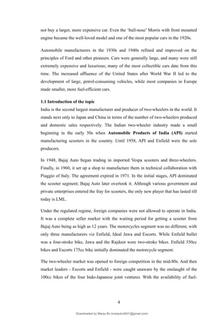 not buy a larger, more expensive car. Even the ‘bull-nose’ Morris with front mounted
engine became the well-loved model and one of the most popular cars in the 1920s.
Automobile manufacturers in the 1930s and 1940s refined and improved on the
principles of Ford and other pioneers. Cars were generally large, and many were still
extremely expensive and luxurious; many of the most collectible cars date from this
time. The increased affluence of the United States after World War II led to the
development of large, petrol-consuming vehicles, while most companies in Europe
made smaller, more fuel-efficient cars.
1.1 Introduction of the topic
India is the second largest manufacturer and producer of two-wheelers in the world. It
stands next only to Japan and China in terms of the number of two-wheelers produced
and domestic sales respectively. The Indian two-wheeler industry made a small
beginning in the early 50s when Automobile Products of India (API) started
manufacturing scooters in the country. Until 1958, API and Enfield were the sole
producers.
In 1948, Bajaj Auto began trading in imported Vespa scooters and three-wheelers.
Finally, in 1960, it set up a shop to manufacture them in technical collaboration with
Piaggio of Italy. The agreement expired in 1971. In the initial stages, API dominated
the scooter segment; Bajaj Auto later overtook it. Although various government and
private enterprises entered the fray for scooters, the only new player that has lasted till
today is LML.
Under the regulated regime, foreign companies were not allowed to operate in India.
It was a complete seller market with the waiting period for getting a scooter from
Bajaj Auto being as high as 12 years. The motorcycles segment was no different, with
only three manufacturers viz Enfield, Ideal Jawa and Escorts. While Enfield bullet
was a four-stroke bike, Jawa and the Rajdoot were two-stroke bikes. Enfield 350cc
bikes and Escorts 175cc bike initially dominated the motorcycle segment.
The two-wheeler market was opened to foreign competition in the mid-80s. And then
market leaders - Escorts and Enfield - were caught unaware by the onslaught of the
100cc bikes of the four Indo-Japanese joint ventures. With the availability of fuel-
4
Downloaded by Manju Bv (manjubv0431@gmail.com)
lOMoARcPSD|44080849
 