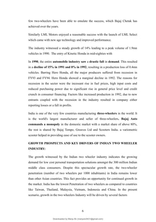 few two-wheelers have been able to emulate the success, which Bajaj Chetak has
achieved over the years.
Similarly LML Motors enjoyed a reasonable success with the launch of LML Select
which came with new age technology and improved performance.
The industry witnessed a steady growth of 14% leading to a peak volume of 1.9mn
vehicles in 1990. The entry of Kinetic Honda in mid-eighties with
In 1990, the entire automobile industry saw a drastic fall in demand. This resulted
in a decline of 15% in 1991 and 8% in 1992, resulting in a production loss of 0.4mn
vehicles. Barring Hero Honda, all the major producers suffered from recession in
FY93 and FY94. Hero Honda showed a marginal decline in 1992. The reasons for
recession in the sector were the incessant rise in fuel prices, high input costs and
reduced purchasing power due to significant rise in general price level and credit
crunch in consumer financing. Factors like increased production in 1992, due to new
entrants coupled with the recession in the industry resulted in company either
reporting losses or a fall in profits.
India is one of the very few countries manufacturing three-wheelers in the world. It
is the world's largest manufacturer and seller of three-wheelers. Bajaj Auto
commands a monopoly in the domestic market with a market share of above 80%,
the rest is shared by Bajaj Tempo, Greaves Ltd and Scooters India. a variometric
scooter helped in providing ease of use to the scooter owners.
GROWTH PROSPECTS AND KEY DRIVERS OF INDIAN TWO WHEELER
INDUSTRY:
The growth witnessed by the Indian two wheeler industry indicates the growing
demand for low cost personal transportation solutions amongst the 300 million Indian
middle class consumers. Despite this spectacular growth rate, the two-wheeler
penetration (number of two wheelers per 1000 inhabitants) in India remains lower
than other Asian countries. This fact provides an opportunity for continued growth in
the market. India has the lowest Penetration of two wheelers as compared to countries
like Taiwan, Thailand, Malaysia, Vietnam, Indonesia and China. In the present
scenario, growth in the two wheelers Industry will be driven by several factors
6
Downloaded by Manju Bv (manjubv0431@gmail.com)
lOMoARcPSD|44080849
 