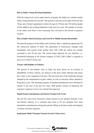 Rise in India’s Young Working Population:
With the rising levels of per capita income of people, the Indian two wheeler market
offers a huge potential for Growth. This growth is relevant in the light of the fact that
70 per cent of India’s population is below the age of 35 Years and 150 million people
will be added to the working Population in the next five years. The number of women
in the urban work force is also increasing; this will lead to the Growth of gearless
scooters.
Rise of India’s Rural Economy and Growth in Middle Income Households:
The growth prospects of the Indian rural economy offer a significant opportunity for
the motorcycle industry in India. The penetration of motorcycles amongst rural
households with income levels greater than US$ 2,200 per annum has already
increased to over 50 per cent. The current target Segment for two wheelers, i.e.,
households belonging to the Income category of US$ 2,200–12,000 is expected to
grow at a CAGR of 10 per cent.
Greater Affordability of Vehicles:
The growth in two-wheeler sales in India has been driven by an increase in
affordability of these vehicles. An analysis of the price trends indicates that prices
have more or less stagnated in the past. This has been part of the marketing strategy
adopted by the manufacturers to gain volume, as well as conscious efforts adopted to
bring down costs. The operating expenses of leading manufacturers have declined by
around 15 per cent in the last five years. With greater avenues of financing, the
customer’s capacity to own a two wheeler has improved.
Rapid Product Introduction and Shorter Product Life Cycle:
The last five years have witnessed a sharp increase in new product launches in the
two-wheeler industry. It is estimated that close to 50 new products have been
launched by manufacturers during this period, filling up all price points and targeted
at various consumer segments.
Inadequate Public Transport Systems in most Urban Areas:
7
Downloaded by Manju Bv (manjubv0431@gmail.com)
lOMoARcPSD|44080849
 