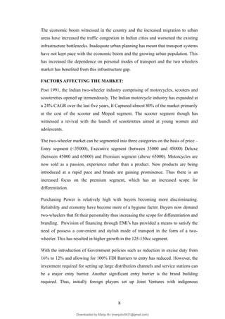 The economic boom witnessed in the country and the increased migration to urban
areas have increased the traffic congestion in Indian cities and worsened the existing
infrastructure bottlenecks. Inadequate urban planning has meant that transport systems
have not kept pace with the economic boom and the growing urban population. This
has increased the dependence on personal modes of transport and the two wheelers
market has benefited from this infrastructure gap.
FACTORS AFFECTING THE MARKET:
Post 1991, the Indian two-wheeler industry comprising of motorcycles, scooters and
scooterettes opened up tremendously. The Indian motorcycle industry has expanded at
a 24% CAGR over the last five years, It Captured almost 80% of the market primarily
at the cost of the scooter and Moped segment. The scooter segment though has
witnessed a revival with the launch of scooterettes aimed at young women and
adolescents.
The two-wheeler market can be segmented into three categories on the basis of price –
Entry segment (<35000), Executive segment (between 35000 and 45000) Deluxe
(between 45000 and 65000) and Premium segment (above 65000). Motorcycles are
now sold as a passion, experience rather than a product. New products are being
introduced at a rapid pace and brands are gaining prominence. Thus there is an
increased focus on the premium segment, which has an increased scope for
differentiation.
Purchasing Power is relatively high with buyers becoming more discriminating.
Reliability and economy have become more of a hygiene factor. Buyers now demand
two-wheelers that fit their personality thus increasing the scope for differentiation and
branding. Provision of financing through EMI’s has provided a means to satisfy the
need of possess a convenient and stylish mode of transport in the form of a two-
wheeler. This has resulted in higher growth in the 125-150cc segment.
With the introduction of Government policies such as reduction in excise duty from
16% to 12% and allowing for 100% FDI Barriers to entry has reduced. However, the
investment required for setting up large distribution channels and service stations can
be a major entry barrier. Another significant entry barrier is the brand building
required. Thus, initially foreign players set up Joint Ventures with indigenous
8
Downloaded by Manju Bv (manjubv0431@gmail.com)
lOMoARcPSD|44080849
 