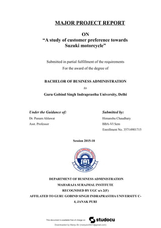 MAJOR PROJECT REPORT
ON
“A study of customer preference towards
Suzuki motorcycle”
Submitted in partial fulfillment of the requirements
For the award of the degree of
BACHELOR OF BUSINESS ADMINISTRATION
to
Guru Gobind Singh Indraprastha University, Delhi
Under the Guidance of: Submitted by:
Dr. Punam Ahlawat Himanshu Chaudhary
Asst. Professor BBA-VI Sem
Enrollment No. 35714901715
Session 2015-18
DEPARTMENT OF BUSINESS ADMINISTRATION
MAHARAJA SURAJMAL INSTITUTE
RECOGNISED BY UGC u/s 2(F)
AFFILATED TO GURU GOBIND SINGH INDRAPRASTHA UNIVERSITY C-
4, JANAK PURI
Downloaded by Manju Bv (manjubv0431@gmail.com)
lOMoARcPSD|44080849
 