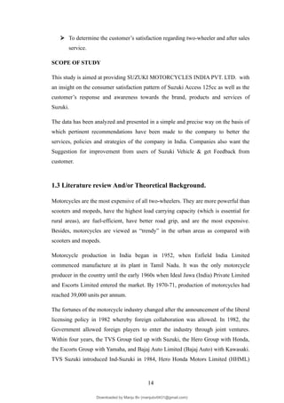  To determine the customer’s satisfaction regarding two-wheeler and after sales
service.
SCOPE OF STUDY
This study is aimed at providing SUZUKI MOTORCYCLES INDIA PVT. LTD. with
an insight on the consumer satisfaction pattern of Suzuki Access 125cc as well as the
customer’s response and awareness towards the brand, products and services of
Suzuki.
The data has been analyzed and presented in a simple and precise way on the basis of
which pertinent recommendations have been made to the company to better the
services, policies and strategies of the company in India. Companies also want the
Suggestion for improvement from users of Suzuki Vehicle & get Feedback from
customer.
1.3 Literature review And/or Theoretical Background.
Motorcycles are the most expensive of all two-wheelers. They are more powerful than
scooters and mopeds, have the highest load carrying capacity (which is essential for
rural areas), are fuel-efficient, have better road grip, and are the most expensive.
Besides, motorcycles are viewed as “trendy” in the urban areas as compared with
scooters and mopeds.
Motorcycle production in India began in 1952, when Enfield India Limited
commenced manufacture at its plant in Tamil Nadu. It was the only motorcycle
producer in the country until the early 1960s when Ideal Jawa (India) Private Limited
and Escorts Limited entered the market. By 1970-71, production of motorcycles had
reached 39,000 units per annum.
The fortunes of the motorcycle industry changed after the announcement of the liberal
licensing policy in 1982 whereby foreign collaboration was allowed. In 1982, the
Government allowed foreign players to enter the industry through joint ventures.
Within four years, the TVS Group tied up with Suzuki, the Hero Group with Honda,
the Escorts Group with Yamaha, and Bajaj Auto Limited (Bajaj Auto) with Kawasaki.
TVS Suzuki introduced Ind-Suzuki in 1984, Hero Honda Motors Limited (HHML)
14
Downloaded by Manju Bv (manjubv0431@gmail.com)
lOMoARcPSD|44080849
 