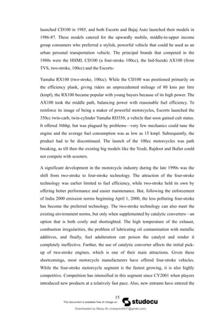 launched CD100 in 1985, and both Escorts and Bajaj Auto launched their models in
1986-87. These models catered for the upwardly mobile, middle-to-upper income
group consumers who preferred a stylish, powerful vehicle that could be used as an
urban personal transportation vehicle. The principal brands that competed in the
1980s were the HHML CD100 (a four-stroke 100cc), the Ind-Suzuki AX100 (from
TVS, two-stroke, 100cc) and the Escorts-
Yamaha RX100 (two-stroke, 100cc). While the CD100 was positioned primarily on
the efficiency plank, giving riders an unprecedented mileage of 80 kms per litre
(kmpl), the RX100 became popular with young buyers because of its high power. The
AX100 took the middle path, balancing power with reasonable fuel efficiency. To
reinforce its image of being a maker of powerful motorcycles, Escorts launched the
350cc twin-carb, twin-cylinder Yamaha RD350, a vehicle that soon gained cult status.
It offered 36bhp, but was plagued by problems—very few mechanics could tune the
engine and the average fuel consumption was as low as 15 kmpl. Subsequently, the
product had to be discontinued. The launch of the 100cc motorcycles was path
breaking, as till then the existing big models like the Yezdi, Rajdoot and Bullet could
not compete with scooters.
A significant development in the motorcycle industry during the late 1990s was the
shift from two-stroke to four-stroke technology. The attraction of the four-stroke
technology was earlier limited to fuel efficiency, while two-stroke held its own by
offering better performance and easier maintenance. But, following the enforcement
of India 2000 emission norms beginning April 1, 2000, the less polluting four-stroke
has become the preferred technology. The two-stroke technology can also meet the
existing environment norms, but only when supplemented by catalytic converters—an
option that is both costly and shortsighted. The high temperature of the exhaust,
combustion irregularities, the problem of lubricating oil contamination with metallic
additives, and finally, fuel adulteration can poison the catalyst and render it
completely ineffective. Further, the use of catalytic converter affects the initial pick-
up of two-stroke engines, which is one of their main attractions. Given these
shortcomings, most motorcycle manufacturers have offered four-stroke vehicles.
While the four-stroke motorcycle segment is the fastest growing, it is also highly
competitive. Competition has intensified in this segment since CY2001 when players
introduced new products at a relatively fast pace. Also, new entrants have entered the
15
Downloaded by Manju Bv (manjubv0431@gmail.com)
lOMoARcPSD|44080849
 