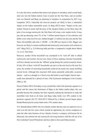It is also this basic condition that entices new players to introduce small or/and lately
mini cars into the Indian market. Cases in point are the Tata Nano, and yet another
mini car, Renault and Bajaj are planning to introduce in cooperation by 2011 (e.g.
Lamparter, 2012). Especially the mini-car projects are likely to have a substantial
impact on the Indian automobile sector. As Baig (2012) states: “Impact on the auto
market: Priced at nearly half the price of the cheapest Indian car but three times the
price of an average motorcycle, the Tata Nano will create a new market niche. It may
just end up attracting some 5% of the 7 million annual buyers of two-wheelers and
define a new entry level for cars. Indians bought 1.2 million cars last year and the Tata
Nano will probably add some 3, 00,000 – 4, 00, 000 new buyers to this. Bigger cars
however are likely to remain unaffected and motorcycles and scooters will continue to
sell.” (Baig 2012: p. 2) Following table provides a comparative insight about Maruti
viz.-a-viz. Tata Nano-
However, another 56.8m household was considered to be ‘well off’ able to afford
motorcycles and scooters, but not cars. Some of those aspiring consumer households
will have already moved into the ‘affluent’ group during the current economic boom.
If only 10% of these ‘well-off’ households can move to the next level in the next five
years, the number of carowning households could rise by nearly 6m, nearly doubling
current levels. Although this structural shift seems eminently achievable, economic
shocks – such as a drought or a fiscal crisis that leads to much higher interest rates –
could stem demand for a period of time. (The Economist Intelligence Unit Limited,
2006: p. 38).
Pawan Chabra (2011) Nowadays every second bike sold in the premium segment is a
pulsar and this shows the dominance of Bajaj in the Indian market place, this was
possible because the company has been regularly making the alterations to make the
motorbike look fresh at all times and Bajaj today holds over 50% market in the
premium segment (for FY 2016-2017) followed by a distant second largest player
Honda Motorcycle & scooter India with a 19% market share.
V.G. Ramakrishnan (2003) The two-wheeler market that has seen an explosive rise in
sales over the last few years which created an opportunity for various companies to
enter the after sales business of two wheeler, Castrol, a company well known for its
lubricants, has entered into the motorcycle servicing business with the roll out of its
first workshop 'Castrol PrimaZona' and have plans to have pan India presence.
18
Downloaded by Manju Bv (manjubv0431@gmail.com)
lOMoARcPSD|44080849
 