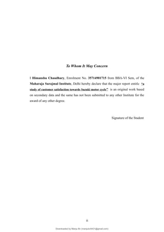 To Whom It May Concern
I Himanshu Chaudhary, Enrolment No. 35714901715 from BBA-VI Sem, of the
Maharaja Surajmal Institute, Delhi hereby declare that the major report entitle “a
study of customer satisfaction towards Suzuki motor cycle” is an original work based
on secondary data and the same has not been submitted to any other Institute for the
award of any other degree.
Signature of the Student
ii
Downloaded by Manju Bv (manjubv0431@gmail.com)
lOMoARcPSD|44080849
 