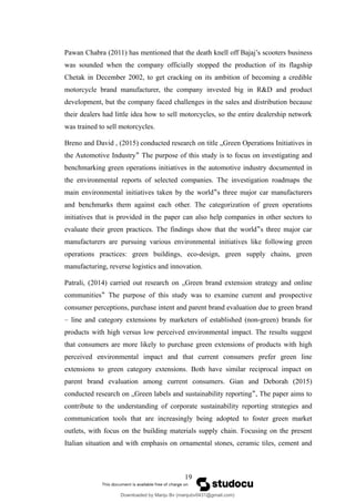 Pawan Chabra (2011) has mentioned that the death knell off Bajaj’s scooters business
was sounded when the company officially stopped the production of its flagship
Chetak in December 2002, to get cracking on its ambition of becoming a credible
motorcycle brand manufacturer, the company invested big in R&D and product
development, but the company faced challenges in the sales and distribution because
their dealers had little idea how to sell motorcycles, so the entire dealership network
was trained to sell motorcycles.
Breno and David , (2015) conducted research on title „Green Operations Initiatives in
the Automotive Industry The purpose of this study is to focus on investigating and
‟
benchmarking green operations initiatives in the automotive industry documented in
the environmental reports of selected companies. The investigation roadmaps the
main environmental initiatives taken by the world s three major car manufacturers
‟
and benchmarks them against each other. The categorization of green operations
initiatives that is provided in the paper can also help companies in other sectors to
evaluate their green practices. The findings show that the world s three major car
‟
manufacturers are pursuing various environmental initiatives like following green
operations practices: green buildings, eco-design, green supply chains, green
manufacturing, reverse logistics and innovation.
Patrali, (2014) carried out research on „Green brand extension strategy and online
communities The purpose of this study was to examine current and prospective
‟
consumer perceptions, purchase intent and parent brand evaluation due to green brand
– line and category extensions by marketers of established (non-green) brands for
products with high versus low perceived environmental impact. The results suggest
that consumers are more likely to purchase green extensions of products with high
perceived environmental impact and that current consumers prefer green line
extensions to green category extensions. Both have similar reciprocal impact on
parent brand evaluation among current consumers. Gian and Deborah (2015)
conducted research on „Green labels and sustainability reporting , The paper aims to
‟
contribute to the understanding of corporate sustainability reporting strategies and
communication tools that are increasingly being adopted to foster green market
outlets, with focus on the building materials supply chain. Focusing on the present
Italian situation and with emphasis on ornamental stones, ceramic tiles, cement and
19
Downloaded by Manju Bv (manjubv0431@gmail.com)
lOMoARcPSD|44080849
 