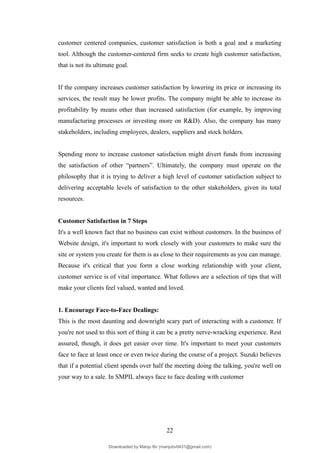 customer centered companies, customer satisfaction is both a goal and a marketing
tool. Although the customer-centered firm seeks to create high customer satisfaction,
that is not its ultimate goal.
If the company increases customer satisfaction by lowering its price or increasing its
services, the result may be lower profits. The company might be able to increase its
profitability by means other than increased satisfaction (for example, by improving
manufacturing processes or investing more on R&D). Also, the company has many
stakeholders, including employees, dealers, suppliers and stock holders.
Spending more to increase customer satisfaction might divert funds from increasing
the satisfaction of other “partners”. Ultimately, the company must operate on the
philosophy that it is trying to deliver a high level of customer satisfaction subject to
delivering acceptable levels of satisfaction to the other stakeholders, given its total
resources.
Customer Satisfaction in 7 Steps
It's a well known fact that no business can exist without customers. In the business of
Website design, it's important to work closely with your customers to make sure the
site or system you create for them is as close to their requirements as you can manage.
Because it's critical that you form a close working relationship with your client,
customer service is of vital importance. What follows are a selection of tips that will
make your clients feel valued, wanted and loved.
1. Encourage Face-to-Face Dealings:
This is the most daunting and downright scary part of interacting with a customer. If
you're not used to this sort of thing it can be a pretty nerve-wracking experience. Rest
assured, though, it does get easier over time. It's important to meet your customers
face to face at least once or even twice during the course of a project. Suzuki believes
that if a potential client spends over half the meeting doing the talking, you're well on
your way to a sale. In SMPIL always face to face dealing with customer
22
Downloaded by Manju Bv (manjubv0431@gmail.com)
lOMoARcPSD|44080849
 
