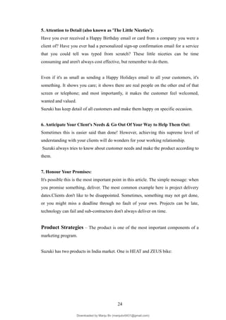 5. Attention to Detail (also known as 'The Little Niceties'):
Have you ever received a Happy Birthday email or card from a company you were a
client of? Have you ever had a personalized sign-up confirmation email for a service
that you could tell was typed from scratch? These little niceties can be time
consuming and aren't always cost effective, but remember to do them.
Even if it's as small as sending a Happy Holidays email to all your customers, it's
something. It shows you care; it shows there are real people on the other end of that
screen or telephone; and most importantly, it makes the customer feel welcomed,
wanted and valued.
Suzuki has keep detail of all customers and make them happy on specific occasion.
6. Anticipate Your Client's Needs & Go Out Of Your Way to Help Them Out:
Sometimes this is easier said than done! However, achieving this supreme level of
understanding with your clients will do wonders for your working relationship.
Suzuki always tries to know about customer needs and make the product according to
them.
7. Honour Your Promises:
It's possible this is the most important point in this article. The simple message: when
you promise something, deliver. The most common example here is project delivery
dates.Clients don't like to be disappointed. Sometimes, something may not get done,
or you might miss a deadline through no fault of your own. Projects can be late,
technology can fail and sub-contractors don't always deliver on time.
Product Strategies – The product is one of the most important components of a
marketing program.
Suzuki has two products in India market. One is HEAT and ZEUS bike:
24
Downloaded by Manju Bv (manjubv0431@gmail.com)
lOMoARcPSD|44080849
 