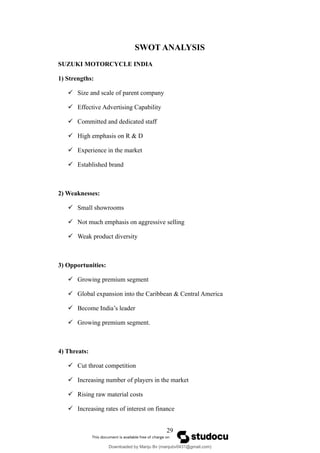 SWOT ANALYSIS
SUZUKI MOTORCYCLE INDIA
1) Strengths:
 Size and scale of parent company
 Effective Advertising Capability
 Committed and dedicated staff
 High emphasis on R & D
 Experience in the market
 Established brand
2) Weaknesses:
 Small showrooms
 Not much emphasis on aggressive selling
 Weak product diversity
3) Opportunities:
 Growing premium segment
 Global expansion into the Caribbean & Central America
 Become India’s leader
 Growing premium segment.
4) Threats:
 Cut throat competition
 Increasing number of players in the market
 Rising raw material costs
 Increasing rates of interest on finance
29
Downloaded by Manju Bv (manjubv0431@gmail.com)
lOMoARcPSD|44080849
 