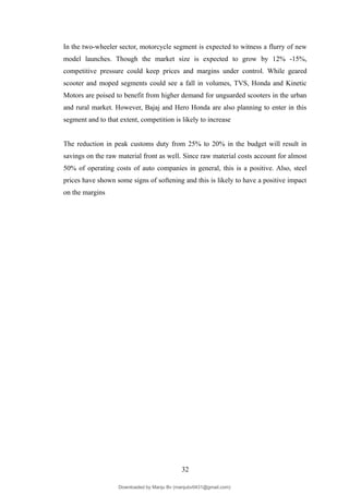 In the two-wheeler sector, motorcycle segment is expected to witness a flurry of new
model launches. Though the market size is expected to grow by 12% -15%,
competitive pressure could keep prices and margins under control. While geared
scooter and moped segments could see a fall in volumes, TVS, Honda and Kinetic
Motors are poised to benefit from higher demand for unguarded scooters in the urban
and rural market. However, Bajaj and Hero Honda are also planning to enter in this
segment and to that extent, competition is likely to increase
The reduction in peak customs duty from 25% to 20% in the budget will result in
savings on the raw material front as well. Since raw material costs account for almost
50% of operating costs of auto companies in general, this is a positive. Also, steel
prices have shown some signs of softening and this is likely to have a positive impact
on the margins
32
Downloaded by Manju Bv (manjubv0431@gmail.com)
lOMoARcPSD|44080849
 