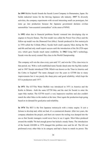 In 1909 Michio Suzuki founds the Suzuki Loom Company in Hamamatsu, Japan. He
builds industrial looms for the thriving Japanese silk industry. 1937 To diversify
activities, the company experiments with several interesting small car prototypes, but
none go into production because the Japanese government declares civilian
automobiles “non-essential commodities” at the onset of WWII.
In 1952 when due to financial problems Suzuki ventured into developing clip on
engines to bicycle frames. The first model was called the Power Free (36cc) and the
follow-up model was the Diamond Free (60cc). Suzuki produced its first motorcycle
in 1954 called the Colleda (90cc). Suzuki built small capacity bikes during the 50s
and 60s and had only small export success until the introduction of the X6 (T20 super
six), which gave Suzuki much name credibility. In 1962 Using MZ’s technology,
Suzuki wins the newly created 50cc class in the World Championship.
The company will win the class every year until ’67, and win the 125cc class twice in
that period, too. With a well-established name Suzuki dared enter the big bike market
and in 1967 Suzuki introduced T500. Which was known as the Titan in America and
the Cobra in England? The name changed over the years to GT500 due to many
improvements but it was purely the sharp price and good reliability, which kept the
GT in production until 1977.
In 1971 The GT7The Water Buffalo was introduced in 1971 in America and the
Kettle in Britain - both the same GT750 bike and the start for Suzuki to enter the
super bike market. The GT750 wasn't a very impressive machine and also couldn't
match the other bikes in the market at the time. Once again the production kept going
based on its demand for good price and reliability.
In 1974 The RE5 is the first Japanese motorcycle with a rotary engine. It cost a
fortune to develop and, while not bad, it’s a commercial disaster. After two years, the
company abandons the project, and there are rumors the tooling was dumped into the
sea so that Suzuki managers would never have to see it again. Most bikes produced
around the middle 70s had enough power but lacked a steady frame. The introduction
of the Suzuki GS1000 in 1978 changed this problem once and for all. The GS out
preformed every other bike in its category and had a frame to match its power. The
34
Downloaded by Manju Bv (manjubv0431@gmail.com)
lOMoARcPSD|44080849
 