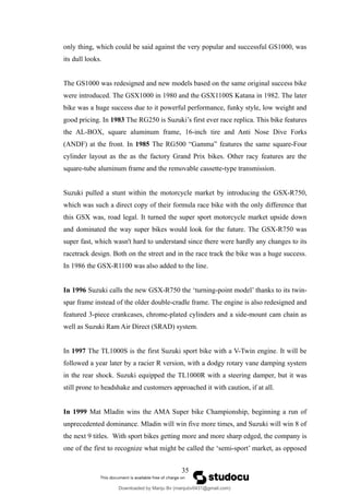 only thing, which could be said against the very popular and successful GS1000, was
its dull looks.
The GS1000 was redesigned and new models based on the same original success bike
were introduced. The GSX1000 in 1980 and the GSX1100S Katana in 1982. The later
bike was a huge success due to it powerful performance, funky style, low weight and
good pricing. In 1983 The RG250 is Suzuki’s first ever race replica. This bike features
the AL-BOX, square aluminum frame, 16-inch tire and Anti Nose Dive Forks
(ANDF) at the front. In 1985 The RG500 “Gamma” features the same square-Four
cylinder layout as the as the factory Grand Prix bikes. Other racy features are the
square-tube aluminum frame and the removable cassette-type transmission.
Suzuki pulled a stunt within the motorcycle market by introducing the GSX-R750,
which was such a direct copy of their formula race bike with the only difference that
this GSX was, road legal. It turned the super sport motorcycle market upside down
and dominated the way super bikes would look for the future. The GSX-R750 was
super fast, which wasn't hard to understand since there were hardly any changes to its
racetrack design. Both on the street and in the race track the bike was a huge success.
In 1986 the GSX-R1100 was also added to the line.
In 1996 Suzuki calls the new GSX-R750 the ‘turning-point model’ thanks to its twin-
spar frame instead of the older double-cradle frame. The engine is also redesigned and
featured 3-piece crankcases, chrome-plated cylinders and a side-mount cam chain as
well as Suzuki Ram Air Direct (SRAD) system.
In 1997 The TL1000S is the first Suzuki sport bike with a V-Twin engine. It will be
followed a year later by a racier R version, with a dodgy rotary vane damping system
in the rear shock. Suzuki equipped the TL1000R with a steering damper, but it was
still prone to headshake and customers approached it with caution, if at all.
In 1999 Mat Mladin wins the AMA Super bike Championship, beginning a run of
unprecedented dominance. Mladin will win five more times, and Suzuki will win 8 of
the next 9 titles. With sport bikes getting more and more sharp edged, the company is
one of the first to recognize what might be called the ‘semi-sport’ market, as opposed
35
Downloaded by Manju Bv (manjubv0431@gmail.com)
lOMoARcPSD|44080849
 