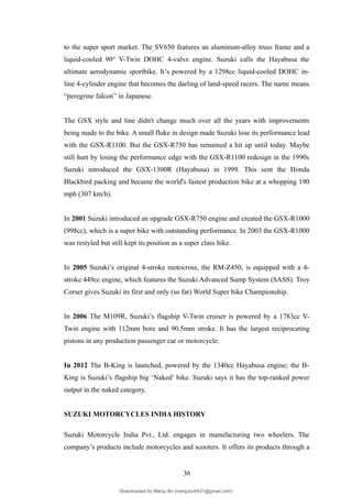 to the super sport market. The SV650 features an aluminum-alloy truss frame and a
liquid-cooled 90° V-Twin DOHC 4-valve engine. Suzuki calls the Hayabusa the
ultimate aerodynamic sportbike. It’s powered by a 1298cc liquid-cooled DOHC in-
line 4-cylinder engine that becomes the darling of land-speed racers. The name means
“peregrine falcon” in Japanese.
The GSX style and line didn't change much over all the years with improvements
being made to the bike. A small fluke in design made Suzuki lose its performance lead
with the GSX-R1100. But the GSX-R750 has remained a hit up until today. Maybe
still hurt by losing the performance edge with the GSX-R1100 redesign in the 1990s
Suzuki introduced the GSX-1300R (Hayabusa) in 1999. This sent the Honda
Blackbird packing and became the world's fastest production bike at a whopping 190
mph (307 km/h).
In 2001 Suzuki introduced an upgrade GSX-R750 engine and created the GSX-R1000
(998cc), which is a super bike with outstanding performance. In 2003 the GSX-R1000
was restyled but still kept its position as a super class bike.
In 2005 Suzuki’s original 4-stroke motocross, the RM-Z450, is equipped with a 4-
stroke 449cc engine, which features the Suzuki Advanced Sump System (SASS). Troy
Corser gives Suzuki its first and only (so far) World Super bike Championship.
In 2006 The M109R, Suzuki’s flagship V-Twin cruiser is powered by a 1783cc V-
Twin engine with 112mm bore and 90.5mm stroke. It has the largest reciprocating
pistons in any production passenger car or motorcycle.
In 2012 The B-King is launched, powered by the 1340cc Hayabusa engine; the B-
King is Suzuki’s flagship big ‘Naked’ bike. Suzuki says it has the top-ranked power
output in the naked category.
SUZUKI MOTORCYCLES INDIA HISTORY
Suzuki Motorcycle India Pvt., Ltd. engages in manufacturing two wheelers. The
company’s products include motorcycles and scooters. It offers its products through a
36
Downloaded by Manju Bv (manjubv0431@gmail.com)
lOMoARcPSD|44080849
 