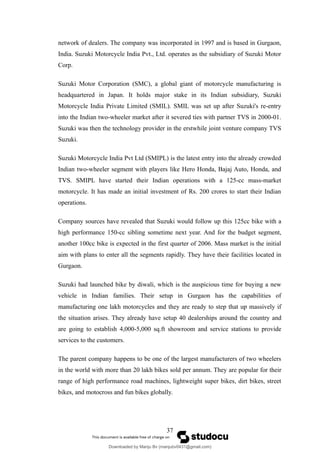 network of dealers. The company was incorporated in 1997 and is based in Gurgaon,
India. Suzuki Motorcycle India Pvt., Ltd. operates as the subsidiary of Suzuki Motor
Corp.
Suzuki Motor Corporation (SMC), a global giant of motorcycle manufacturing is
headquartered in Japan. It holds major stake in its Indian subsidiary, Suzuki
Motorcycle India Private Limited (SMIL). SMIL was set up after Suzuki's re-entry
into the Indian two-wheeler market after it severed ties with partner TVS in 2000-01.
Suzuki was then the technology provider in the erstwhile joint venture company TVS
Suzuki.
Suzuki Motorcycle India Pvt Ltd (SMIPL) is the latest entry into the already crowded
Indian two-wheeler segment with players like Hero Honda, Bajaj Auto, Honda, and
TVS. SMIPL have started their Indian operations with a 125-cc mass-market
motorcycle. It has made an initial investment of Rs. 200 crores to start their Indian
operations.
Company sources have revealed that Suzuki would follow up this 125cc bike with a
high performance 150-cc sibling sometime next year. And for the budget segment,
another 100cc bike is expected in the first quarter of 2006. Mass market is the initial
aim with plans to enter all the segments rapidly. They have their facilities located in
Gurgaon.
Suzuki had launched bike by diwali, which is the auspicious time for buying a new
vehicle in Indian families. Their setup in Gurgaon has the capabilities of
manufacturing one lakh motorcycles and they are ready to step that up massively if
the situation arises. They already have setup 40 dealerships around the country and
are going to establish 4,000-5,000 sq.ft showroom and service stations to provide
services to the customers.
The parent company happens to be one of the largest manufacturers of two wheelers
in the world with more than 20 lakh bikes sold per annum. They are popular for their
range of high performance road machines, lightweight super bikes, dirt bikes, street
bikes, and motocross and fun bikes globally.
37
Downloaded by Manju Bv (manjubv0431@gmail.com)
lOMoARcPSD|44080849
 