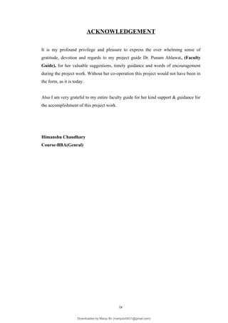 ACKNOWLEDGEMENT
It is my profound privilege and pleasure to express the over whelming sense of
gratitude, devotion and regards to my project guide Dr. Punam Ahlawat, (Faculty
Guide), for her valuable suggestions, timely guidance and words of encouragement
during the project work. Without her co-operation this project would not have been in
the form, as it is today.
Also I am very grateful to my entire faculty guide for her kind support & guidance for
the accomplishment of this project work.
Himanshu Chaudhary
Course-BBA(Genral)
iv
Downloaded by Manju Bv (manjubv0431@gmail.com)
lOMoARcPSD|44080849
 