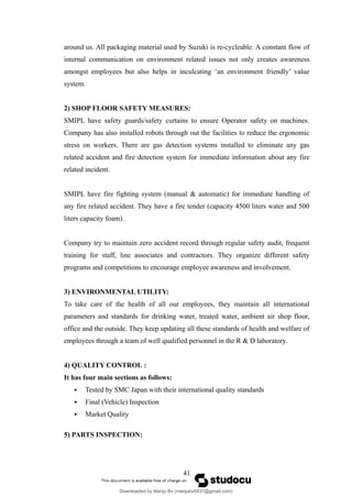 around us. All packaging material used by Suzuki is re-cycleable. A constant flow of
internal communication on environment related issues not only creates awareness
amongst employees but also helps in inculcating ‘an environment friendly’ value
system.
2) SHOP FLOOR SAFETY MEASURES:
SMIPL have safety guards/safety curtains to ensure Operator safety on machines.
Company has also installed robots through out the facilities to reduce the ergonomic
stress on workers. There are gas detection systems installed to eliminate any gas
related accident and fire detection system for immediate information about any fire
related incident.
SMIPL have fire fighting system (manual & automatic) for immediate handling of
any fire related accident. They have a fire tender (capacity 4500 liters water and 500
liters capacity foam).
Company try to maintain zero accident record through regular safety audit, frequent
training for staff, line associates and contractors. They organize different safety
programs and competitions to encourage employee awareness and involvement.
3) ENVIRONMENTAL UTILITY:
To take care of the health of all our employees, they maintain all international
parameters and standards for drinking water, treated water, ambient air shop floor,
office and the outside. They keep updating all these standards of health and welfare of
employees through a team of well qualified personnel in the R & D laboratory.
4) QUALITY CONTROL :
It has four main sections as follows:
 Tested by SMC Japan with their international quality standards
 Final (Vehicle) Inspection
 Market Quality
5) PARTS INSPECTION:
41
Downloaded by Manju Bv (manjubv0431@gmail.com)
lOMoARcPSD|44080849
 