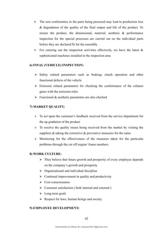  The non conformities in the parts being procured may lead to production loss
& degradation of the quality of the final output and life of the product. To
ensure the product, the dimensional, material, aesthetic & performance
inspection for the special processes are carried out on the individual parts
before they are declared fit for the assembly
 For carrying out the inspection activities effectively, we have the latest &
sophisticated machines installed in the inspection area
6) FINAL (VEHICLE) INSPECTION:
 Safety related parameters such as braking; clutch operation and other
functional defects of the vehicle
 Emission related parameters for checking the conformance of the exhaust
gases with the emission rules
 Functional & aesthetic parameters are also checked
7) MARKET QUALITY:
 To act upon the customer’s feedback received from the service department for
the up gradation of the product
 To resolve the quality issues being received from the market by visiting the
suppliers & taking the corrective & preventive measures for the same
 Monitoring for the effectiveness of the measures taken for the particular
problems through the cut off engine/ frame numbers.
8) WORK CULTURE:
 They believe that future growth and prosperity of every employee depends
on the company’s growth and prosperity
 Organizational and individual discipline
 Continual improvement in quality and productivity
 Cost consciousness
 Customer satisfaction ( both internal and external )
 Long term goals
 Respect for laws, human beings and society
9) EMPLOYEE DEVELOPMENT:
42
Downloaded by Manju Bv (manjubv0431@gmail.com)
lOMoARcPSD|44080849
 