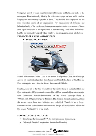 Company's growth is based on enhancement of technical and behavioral skills of the
employees. They continually identify the performance gaps and new skills required
keeping into the company's growth in focus. They believe that Employees are the
most important assets of an organization. For enhancement of technical and
behavioral skills of the employees they organize regular training programmers. Teams
from Japan often come to the organization to impart training. Their focus is to create a
healthy Environment where individual employee can achieve maximum satisfaction.
PRODUCTS OF SUZUKI MOTORCYCLES
 SUZUKI ACCESS 125CC
Suzuki launched the Access 125cc in the month of September 2011. In those days,
Access 125 was the third product from Suzuki’s stable in India. Prior to this, Heat and
Zeus motorcycles were ruling the Suzuki showrooms PAN India.
Suzuki Access 125 is the third product from the Suzuki stable in India after Heat and
Zeus motorcycles. 125cc Access is powered by a 125-cc air-cooled four-stroke engine
with Continuous Variable Transmission (CVT), which develops 8.5bhp at
7000rpm with 1.0kgm of torque at 5000rpm. The design is typically Japanese, almost
flat aprons where large turn indicators are embedded. Though it has a longer
wheelbase access looks compact because of this design. No body colored mirrors for
this access. Paint quality is of top notch.
SUZUKI ACCESS 125 FEATURES:
 Xtra Torque Performance (XTP) for more power and faster pick-up
 Telescopic front fork suspensions for comfortable riding
43
Downloaded by Manju Bv (manjubv0431@gmail.com)
lOMoARcPSD|44080849
 
