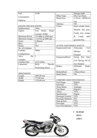 Fuel
Consumption:
Highway
55.00
ENGINE SPECIFICATIONS
Displacement: 149cc
Engine: Four Stroke, Single
Cylinder, SOHC
Maximum Power: 13.8 Bhp @ 8500 rpm
Maximum Torque: 13.4 Nm @ 6000 rpm
Gears: 6 Manual
Bore: 57
Stroke: 58.6
No. of Cylinders: 1
Cylinder
Configuration:
SOHC
Valve Per
Cylinder:
2
Cooling Type: Air Cooling
Carburetor: BS26 - Throttle
Positioning Sensor
DIMENSIONS
Length: 2095.00 mm
Width: 775.00 mm
Height: 1120.00 mm
Halogen Bulb
Wheel Type: Die Cast Alloys
Wheel Size: 2.75x18 - 100/90-18
mm
Tubeless: NO
Colors: Pearl nebular black,
Metallic flint gray,
Candy max orange
& Candy dark
greenish blue.
ACTIVE AND PASSIVE SAFETY
Suspension(Front): Telescopic, Coil
Springs, Oil
Damped
Suspension(Rear): Swing Arm Type
Coil Spring, Oil &
Gas Damped
Brakes: Hydraulic Single
Disc
Brakes(Rear): 130mm Drum
Stand Alarm: NO
COMFORT AND CONVENIENCE
Fuel Guage: Digital
Self Start: YES
Tacho Meter: Analogue
Trip Meter: Digital-1
Alloys: YES
Speedometer: Digital
Passenger Footrest: YES
Passenger Backrest: NO
Step-up Seat: YES
Pass-light: YES
Low Fuel Indicator: YES
 SUZUKI
ZEUS
125CC
46
Downloaded by Manju Bv (manjubv0431@gmail.com)
lOMoARcPSD|44080849
 