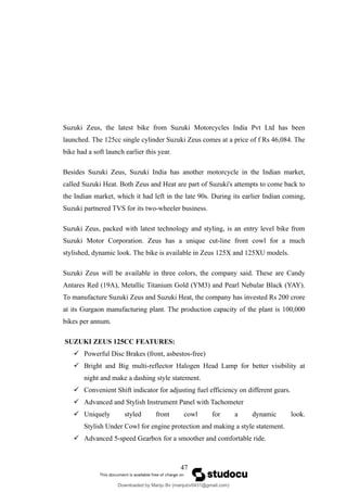 Suzuki Zeus, the latest bike from Suzuki Motorcycles India Pvt Ltd has been
launched. The 125cc single cylinder Suzuki Zeus comes at a price of f Rs 46,084. The
bike had a soft launch earlier this year.
Besides Suzuki Zeus, Suzuki India has another motorcycle in the Indian market,
called Suzuki Heat. Both Zeus and Heat are part of Suzuki's attempts to come back to
the Indian market, which it had left in the late 90s. During its earlier Indian coming,
Suzuki partnered TVS for its two-wheeler business.
Suzuki Zeus, packed with latest technology and styling, is an entry level bike from
Suzuki Motor Corporation. Zeus has a unique cut-line front cowl for a much
stylished, dynamic look. The bike is available in Zeus 125X and 125XU models.
Suzuki Zeus will be available in three colors, the company said. These are Candy
Antares Red (19A), Metallic Titanium Gold (YM3) and Pearl Nebular Black (YAY).
To manufacture Suzuki Zeus and Suzuki Heat, the company has invested Rs 200 crore
at its Gurgaon manufacturing plant. The production capacity of the plant is 100,000
bikes per annum.
SUZUKI ZEUS 125CC FEATURES:
 Powerful Disc Brakes (front, asbestos-free)
 Bright and Big multi-reflector Halogen Head Lamp for better visibility at
night and make a dashing style statement.
 Convenient Shift indicator for adjusting fuel efficiency on different gears.
 Advanced and Stylish Instrument Panel with Tachometer
 Uniquely styled front cowl for a dynamic look.
Stylish Under Cowl for engine protection and making a style statement.
 Advanced 5-speed Gearbox for a smoother and comfortable ride.
47
Downloaded by Manju Bv (manjubv0431@gmail.com)
lOMoARcPSD|44080849
 