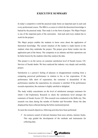 EXECUTIVE SUMMARY
In today’s competitive world the practical study forms an important part in each and
every professional course. The BBA is a course in which the theoretical knowledge is
backed by the practical study. That study is in the form of project. The Major Project
is one of the important parts of the curriculum. And each and every student has to
work for the project.
The Major project enables the students to know more about the application of
theoretical knowledge. The current situation of the market is made known to the
students when they undertake the project. The project gives better insides into the
application part of the theory. The companies in an industry and their operations can
be better known by the students when they analyze the data.
This project is on the survey on customer satisfaction level of Suzuki Access 125,
Services of Suzuki dealer. We have analyzed the industry very deeply and carefully
project.
Satisfaction is a person’s feeling of pleasure or disappointment resulting from a
comparing perceived performance in relation to his or her expectation. If the
performance falls short of expectation, the consumer is dissatisfied. If the
performance matches the expectations, he consumer is satisfied. If the performance
exceeds expectation, the customer is highly satisfied or delighted.
The study widely concentrates on the level of satisfaction amongst customers for
which I did Exploratory Research to check the satisfaction level amongst the
customers of Suzuki Access 125. This research was conducted in the Delhi city. This
research was done during the months of October and November. Hence the data
displayed has been collected during the before mentioned period.
To meet the research objectives, following activities have been performed.
 An extensive search of relevant literature from news articles, internet, books.
This step guided the development of the methods and instruments for
collecting data.
v
Downloaded by Manju Bv (manjubv0431@gmail.com)
lOMoARcPSD|44080849
 