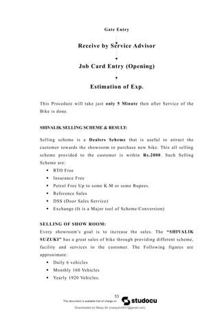 Gate Entry
Receive by Service Advisor
Job Card Entry (Opening)
Estimation of Exp.
This Procedure will take just only 5 Minute then after Service of the
Bike is done.
SHIVALIK SELLING SCHEME & RESULT:
Selling scheme is a Dealers Scheme that is useful to attract the
customer towards the showroom to purchase new bike. This all selling
scheme provided to the customer is within Rs.2000. Such Selling
Scheme are:
 RTO Free
 Insurance Free
 Petrol Free Up to some K.M or some Rupees.
 Reference Sales
 DSS (Door Sales Service)
 Exchange (It is a Major tool of Scheme/Conversion)
SELLING OF SHOW ROOM:
Every showroom’s goal is to increase the sales. The “SHIVALIK
SUZUKI” has a great sales of bike through providing different scheme,
facility and services to the customer. The Following figures are
approximate:
 Daily 6 vehicles
 Monthly 160 Vehicles
 Yearly 1920 Vehicles.
53
Downloaded by Manju Bv (manjubv0431@gmail.com)
lOMoARcPSD|44080849
 