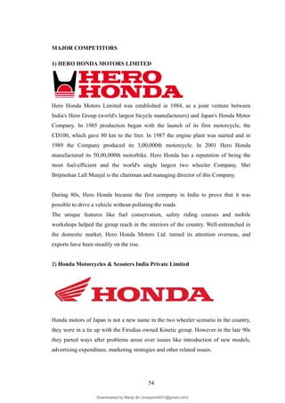 MAJOR COMPETITORS
1) HERO HONDA MOTORS LIMITED
Hero Honda Motors Limited was established in 1984, as a joint venture between
India's Hero Group (world's largest bicycle manufacturers) and Japan's Honda Motor
Company. In 1985 production began with the launch of its first motorcycle, the
CD100, which gave 80 km to the liter. In 1987 the engine plant was started and in
1989 the Company produced its 3,00,000th motorcycle. In 2001 Hero Honda
manufactured its 50,00,000th motorbike. Hero Honda has a reputation of being the
most fuel-efficient and the world's single largest two wheeler Company. Shri
Brijmohan Lall Munjal is the chairman and managing director of this Company.
During 80s, Hero Honda became the first company in India to prove that it was
possible to drive a vehicle without polluting the roads.
The unique features like fuel conservation, safety riding courses and mobile
workshops helped the group reach in the interiors of the country. Well-entrenched in
the domestic market, Hero Honda Motors Ltd. turned its attention overseas, and
exports have been steadily on the rise.
2) Honda Motorcycles & Scooters India Private Limited
Honda motors of Japan is not a new name in the two wheeler scenario in the country,
they were in a tie up with the Firodias owned Kinetic group. However in the late 90s
they parted ways after problems arose over issues like introduction of new models,
advertising expenditure, marketing strategies and other related issues.
54
Downloaded by Manju Bv (manjubv0431@gmail.com)
lOMoARcPSD|44080849
 