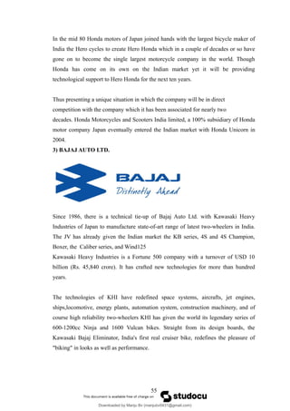 In the mid 80 Honda motors of Japan joined hands with the largest bicycle maker of
India the Hero cycles to create Hero Honda which in a couple of decades or so have
gone on to become the single largest motorcycle company in the world. Though
Honda has come on its own on the Indian market yet it will be providing
technological support to Hero Honda for the next ten years.
Thus presenting a unique situation in which the company will be in direct
competition with the company which it has been associated for nearly two
decades. Honda Motorcycles and Scooters India limited, a 100% subsidiary of Honda
motor company Japan eventually entered the Indian market with Honda Unicorn in
2004.
3) BAJAJ AUTO LTD.
Since 1986, there is a technical tie-up of Bajaj Auto Ltd. with Kawasaki Heavy
Industries of Japan to manufacture state-of-art range of latest two-wheelers in India.
The JV has already given the Indian market the KB series, 4S and 4S Champion,
Boxer, the Caliber series, and Wind125
Kawasaki Heavy Industries is a Fortune 500 company with a turnover of USD 10
billion (Rs. 45,840 crore). It has crafted new technologies for more than hundred
years.
The technologies of KHI have redefined space systems, aircrafts, jet engines,
ships,locomotive, energy plants, automation system, construction machinery, and of
course high reliability two-wheelers KHI has given the world its legendary series of
600-1200cc Ninja and 1600 Vulcan bikes. Straight from its design boards, the
Kawasaki Bajaj Eliminator, India's first real cruiser bike, redefines the pleasure of
"biking" in looks as well as performance.
55
Downloaded by Manju Bv (manjubv0431@gmail.com)
lOMoARcPSD|44080849
 
