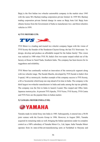 Bajaj is the first Indian two wheeler automobile company in the market since 1945
with the name M/s Bacharj trading corporation private limited. In 1959 M/s Bacharj
trading corporation private limited change its name as Bajaj Auto Ltd. Bajaj Auto
obtains license from the Government of India to manufacture two- and three-wheelers
vehicles in 1959.
4) TVS MOTORS LTD.
TVS Motor is a leading and trusted two wheeler company began with the vision of
TVS Scooty the founder of the Sundaram Clayton Group, the late T.S. Srinivasan - 'to
design, develop and produce an affordable moped for the Indian family.' This vision
was realized in 1980 when TVS 50, India's first two-seater moped rolled out of the
factory at Hosur in Tamil Nadu, Southern India. The company has been known for its
ruggedness and reliability.
TVS Motor has continually worked on innovation of the motorcycle segment along
with two wheeler range. The Suzuki Shaolin, developed by TVS Suzuki is India's first
5-speed, 140 cc motorcycle. Another example of the company success is TVS Scooty,
a 60 cc Scooterette which keep one step ahead of its time in India. The company is the
third largest two-wheeler manufacturer in India and ranks among the top ten globally.
The company was the first in India to launch 2-seater 50cc moped and 100cc Indo-
Japanese motorcycles. At present TVS Apache, TVS Victor, TVS Scooty, TVS Centra
and TVS Fiero are the popular bikes in Indian market.
5) YAMAHA MOTOR INDIA (YMI)
Yamaha made its initial foray into India in 1985. Subsequently, it entered into a 50:50
joint venture with the Escorts Group in 1996. However, in August 2001, Yamaha
acquired its remaining stake as well, bringing the Indian operations under its complete
control as a 100% subsidiary of Yamaha Motor Co., Ltd, Japan. India Yamaha Motor
operates from its state-of-the-art-manufacturing units at Faridabad in Haryana and
56
Downloaded by Manju Bv (manjubv0431@gmail.com)
lOMoARcPSD|44080849
 
