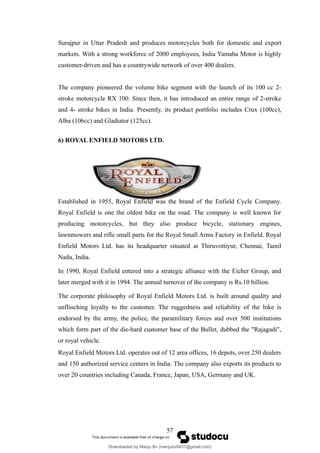 Surajpur in Uttar Pradesh and produces motorcycles both for domestic and export
markets. With a strong workforce of 2000 employees, India Yamaha Motor is highly
customer-driven and has a countrywide network of over 400 dealers.
The company pioneered the volume bike segment with the launch of its 100 cc 2-
stroke motorcycle RX 100. Since then, it has introduced an entire range of 2-stroke
and 4- stroke bikes in India. Presently, its product portfolio includes Crux (100cc),
Alba (106cc) and Gladiator (125cc).
6) ROYAL ENFIELD MOTORS LTD.
Established in 1955, Royal Enfield was the brand of the Enfield Cycle Company.
Royal Enfield is one the oldest bike on the road. The company is well known for
producing motorcycles, but they also produce bicycle, stationary engines,
lawnmowers and rifle small parts for the Royal Small Arms Factory in Enfield. Royal
Enfield Motors Ltd. has its headquarter situated at Thiruvottiyur, Chennai, Tamil
Nadu, India.
In 1990, Royal Enfield entered into a strategic alliance with the Eicher Group, and
later merged with it in 1994. The annual turnover of the company is Rs.10 billion.
The corporate philosophy of Royal Enfield Motors Ltd. is built around quality and
unflinching loyalty to the customer. The ruggedness and reliability of the bike is
endorsed by the army, the police, the paramilitary forces and over 500 institutions
which form part of the die-hard customer base of the Bullet, dubbed the "Rajagadi",
or royal vehicle.
Royal Enfield Motors Ltd. operates out of 12 area offices, 16 depots, over 250 dealers
and 150 authorized service centers in India. The company also exports its products to
over 20 countries including Canada, France, Japan, USA, Germany and UK.
57
Downloaded by Manju Bv (manjubv0431@gmail.com)
lOMoARcPSD|44080849
 