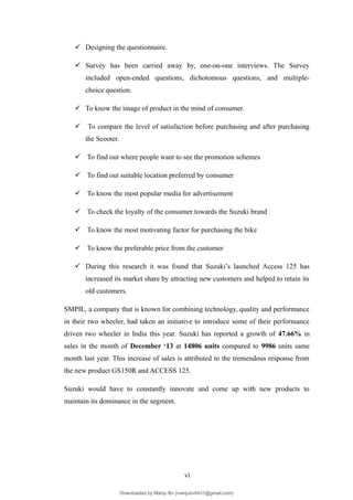  Designing the questionnaire.
 Survey has been carried away by, one-on-one interviews. The Survey
included open-ended questions, dichotomous questions, and multiple-
choice question.
 To know the image of product in the mind of consumer.
 To compare the level of satisfaction before purchasing and after purchasing
the Scooter.
 To find out where people want to see the promotion schemes
 To find out suitable location preferred by consumer
 To know the most popular media for advertisement
 To check the loyalty of the consumer towards the Suzuki brand
 To know the most motivating factor for purchasing the bike
 To know the preferable price from the customer
 During this research it was found that Suzuki’s launched Access 125 has
increased its market share by attracting new customers and helped to retain its
old customers.
SMPIL, a company that is known for combining technology, quality and performance
in their two wheeler, had taken an initiative to introduce some of their performance
driven two wheeler in India this year. Suzuki has reported a growth of 47.66% in
sales in the month of December ‘13 at 14806 units compared to 9986 units same
month last year. This increase of sales is attributed to the tremendous response from
the new product GS150R and ACCESS 125.
Suzuki would have to constantly innovate and come up with new products to
maintain its dominance in the segment.
vi
Downloaded by Manju Bv (manjubv0431@gmail.com)
lOMoARcPSD|44080849
 