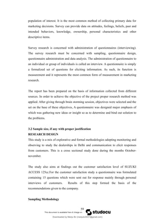 population of interest. It is the most common method of collecting primary data for
marketing decisions. Survey can provide data on attitudes, feelings, beliefs, past and
intended behaviors, knowledge, ownership, personal characteristics and other
descriptive items.
Survey research is concerned with administration of questionnaires (interviewing).
The survey research must be concerned with sampling, questionnaire design,
questionnaire administration and data analysis. The administration of questionnaire to
an individual or group of individuals is called an interview. A questionnaire is simply
a formalized set of questions for eliciting information. As such, its function is
measurement and it represents the most common form of measurement in marketing
research.
The report has been prepared on the basis of information collected from different
sources. In order to achieve the objective of the project proper research method was
applied. After giving through brain storming session, objectives were selected and the
set on the base of these objectives, A questionnaire was designed major emphasis of
which was gathering new ideas or insight so as to determine and bind out solution to
the problems.
3.2 Sample size, if any with proper justification
RESEARCH DESIGN
This study is a mix of explorative and formal methodologies adopting monitoring and
observing to study the dealerships in Delhi and communication to elicit responses
from customers. This is a cross sectional study done during the months October-
november.
The study also aims at findings out the customer satisfaction level of SUZUKI
ACCESS 125cc.For the customer satisfaction study a questionnaire was formulated
containing 15 questions which were sent out for response mainly through personal
interviews of customers. Results of this step formed the basis of the
recommendations given to the company.
Sampling Methodology
59
Downloaded by Manju Bv (manjubv0431@gmail.com)
lOMoARcPSD|44080849
 