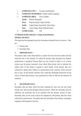 1. SAMPLING UNIT :- Customer and Retailers
2. SAMPLING TECHNIQUE: Simple random sampling
3. SAMPLING AREA: All over Delhi:
North: Rohini, Peeragarhi
West: Rajouri Garden, Tagore Garden
South: Lajpat Nagar, Green Park, Nehru Place
East: Laxmi Nagar, Jheel, Dilshad Garden
4. SAMPLE SIZE: 100
3.3 Methods of data collection--- testing of questionnaire
SOURCE OF DATA
The report has been prepared as per the information obtained from two sources. They
are:
 Primary data
 Secondary data
1. PRIMARY DATA :
The primary data is that which details we collect first time from the market and also
used first time in the research. To collect the primary data structured non disguise
questionnaire is prepared. Primary Data was very crucial to collect so as to know
various past & present consumer views about bikes/scooter and to calculate the
market share of this brand in regards to other brands. Fresh primary data was
collected by taking direct filling of a questionnaire from customer which involved
face to face, all the Suzuki customer who visited the dealership showroom for the
service of their bikes/scooters were questioned in order to find out the behavior of
customer.
2. SECONDARY DATA:
Secondary data are those which has been collected by some one else and which
already have been passed through statistical process. When the secondary data are
sufficient, the researcher has to be satisfied with the primary sources of data.
Secondary data can be used as bases for comparison with primary data have been
collected by questionnaire. Secondary data has been taken from internet, newspaper,
magazines and companies web sites.
60
Downloaded by Manju Bv (manjubv0431@gmail.com)
lOMoARcPSD|44080849
 
