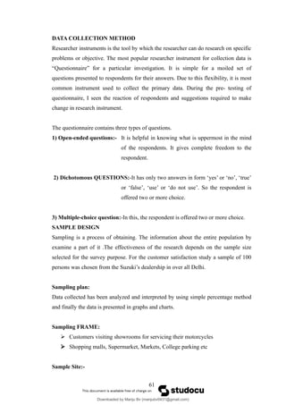 DATA COLLECTION METHOD
Researcher instruments is the tool by which the researcher can do research on specific
problems or objective. The most popular researcher instrument for collection data is
“Questionnaire” for a particular investigation. It is simple for a moiled set of
questions presented to respondents for their answers. Due to this flexibility, it is most
common instrument used to collect the primary data. During the pre- testing of
questionnaire, I seen the reaction of respondents and suggestions required to make
change in research instrument.
The questionnaire contains three types of questions.
1) Open-ended questions:- It is helpful in knowing what is uppermost in the mind
of the respondents. It gives complete freedom to the
respondent.
2) Dichotomous QUESTIONS:-It has only two answers in form ‘yes’ or ‘no’, ‘true’
or ‘false’, ‘use’ or ‘do not use’. So the respondent is
offered two or more choice.
3) Multiple-choice question:-In this, the respondent is offered two or more choice.
SAMPLE DESIGN
Sampling is a process of obtaining. The information about the entire population by
examine a part of it .The effectiveness of the research depends on the sample size
selected for the survey purpose. For the customer satisfaction study a sample of 100
persons was chosen from the Suzuki’s dealership in over all Delhi.
Sampling plan:
Data collected has been analyzed and interpreted by using simple percentage method
and finally the data is presented in graphs and charts.
Sampling FRAME:
 Customers visiting showrooms for servicing their motorcycles
 Shopping malls, Supermarket, Markets, College parking etc
Sample Site:-
61
Downloaded by Manju Bv (manjubv0431@gmail.com)
lOMoARcPSD|44080849
 