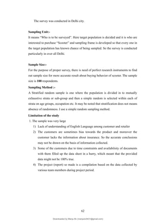 The survey was conducted in Delhi city.
Sampling Unit:-
It means “Who is to be surveyed”. Here target population is decided and it is who are
interested to purchase “Scooter” and sampling frame is developed so that every one in
the target population has known chance of being sampled. So the survey is conducted
particularly in over all Delhi.
Sample Size:-
For the purpose of proper survey, there is need of perfect research instruments to find
out sample size for more accurate result about buying behavior of scooter. The sample
size is 100 respondents.
Sampling Method :-
A Stratified random sample is one where the population is divided in to mutually
exhaustive strata or sub-group and then a simple random is selected within each of
strata on age groups, occupation etc. It may be noted that stratification does not means
absence of randomness. I use a simple random sampling method.
Limitation of the study
1. The sample was very large
1) Lack of understanding of English Language among customer and retailer
2) The customers are sometimes bias towards the product and moreover the
customer lacks the information about insurance. So the accurate conclusions
may not be drawn on the basis of information collected.
3) Some of the customers due to time constraints and availabilsity of documents
with them filled up the data sheet in a hurry, which meant that the provided
data might not be 100% true.
4) The project (report) so made is a compilation based on the data collected by
various team members during project period.
62
Downloaded by Manju Bv (manjubv0431@gmail.com)
lOMoARcPSD|44080849
 