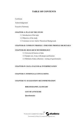 TABLE OF CONTENTS
Certificate
Acknowledgement
Executive Summary
CHAPTER -I: PLAN OF THE STUDY
1.1 Introduction of the topic
1.2 Objective of the study
1.3 Literature review And/or Theoretical Background.
CHAPTER-II: COMPANY PROFILE / INDUSTRY PROFILE OR DETAILS
CHAPTER-III: RESEARCH METHODOLOGY
3.1 Universe & Sources of data
3.2 Sample size, if any with proper justification
3.3 Methods of data collection--- testing of questionnaire
CHAPTER-IV: DATAANALYSIS & INTERPRETATION
CHAPTER-V: FINDINGS & CONCLUSIONS
CHAPTER-VI: SUGGESTION/ RECOMMENDATION
BIBLIOGRAPHY, GLOSSARY
LIST OF ANNEXURE
Questionnaire
vii
Downloaded by Manju Bv (manjubv0431@gmail.com)
lOMoARcPSD|44080849
 