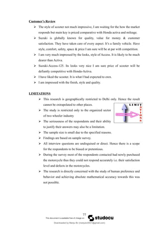 Customer’s Review
 The style of scooter not much impressive, I am waiting for the how the market
responds but main key is priced comparative with Honda activa and mileage.
 Suzuki is globally known for quality, value for money & customer
satisfaction. They have taken care of every aspect. It’s a family vehicle. Have
style, comfort, safety, space & price I am sure will be at par with competition.
 I am very much impressed by the looks, style of Access. It is likely to be much
dearer than Activa.
 Suzuki-Access-125. Its looks very nice I am sure price of scooter will be
defiantly competitive with Honda-Activa.
 I have liked the scooter. It is what I had expected to own.
 I am impressed with the finish, style and quality.
LIMITATIONS
 This research is geographically restricted to Delhi only. Hence the result
cannot be extrapolated to other places.
 The study is restricted only to the organized sector
of two wheeler industry
 The seriousness of the respondents and their ability
to justify their answers may also be a limitation.
 The sample size is small due to the specified reasons.
 Findings are based on sample survey.
 All interview questions are undisguised or direct. Hence there is a scope
for the respondents to be biased or pretentious.
 During the survey most of the respondents contacted had newly purchased
the motorcycle thus they could not respond accurately i.e. their satisfaction
level and defects in the motorcycles.
 The research is directly concerned with the study of human preference and
behavior and achieving absolute mathematical accuracy towards this was
not possible.
77
Downloaded by Manju Bv (manjubv0431@gmail.com)
lOMoARcPSD|44080849
 