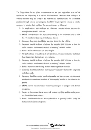 The Suggestions that are given by customers and we give suggestions as a market
researcher for Improving in a service, advertisements. Because after selling of a
vehicle customer may has some of the problem and customer come for solve their
problem through service and company should try to give proper service to satisfy
customer by solving their problem. The suggestions are as followed:
 As people expect more mileage per kilometer, company should increase the
mileage of the Suzuki Vehicles.
 SMIPL should increase the production capacity as the customers have to wait
for 3-4 months for delivery of the Suzuki Access.
 Company showroom should take less time for service the vehicle.
 Company should facilitate a Scheme for servicing Old Vehicles so that the
entire customer services their vehicle at company’s service station.
 Suzuki should introduce a low price moped.
 All parts should be available at service station. Because sometime customer
face the problem that parts are not available.
 Company should facilitate a Scheme for servicing Old Vehicles so that the
entire customer services their vehicle at company’s service station.
 Suzuki increase in advertising in mass media to promote its sales.
 Company should manufacture motorcycles which can withstand for long time
on Indian roads.
 Company should appoint a brand ambassador and also sponsor entertainment
and sports events so that the name of the company remains in the minds of the
people.
 SMPIL should implement new marketing strategies to compete with Indian
competitor
 Suzuki at the moment has a very weak product portfolio and its products are
not that visible in the market.
 Suzuki should maintain and produce the bikes in quarterly or half yearly so
that customers can avail options.
79
Downloaded by Manju Bv (manjubv0431@gmail.com)
lOMoARcPSD|44080849
 