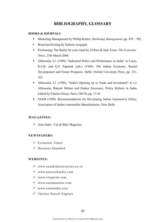 BIBLIOGRAPHY, GLOSSARY
BOOKS & JOURNALS
 Marketing Management by Phillip Kotler- Marketing Management, pp. 470 – 502
 Brand positioning by Subroto sengupta
 Positioning: The Battle for your mind by Al Ries & Jack Trout- The Economic
Times, 25th March 2006.
 Ahluwalia, I.J. (1988). "Industrial Policy and Performance in India" in Lucas,
R.E.B. and G.F. Papanek (eds.) (1988). The Indian Economy: Recent
Development and Future Prospects. Delhi: Oxford University Press, pp. 151-
162
 Ahluwalia, I.J. (1996). "India's Opening up to Trade and Investment" in I.J.
Ahluwalia, Rakesh Mohan and Omkar Goswami, Policy Reform in India.
Edited by Charles Oman. Paris: OECD, pp. 17-41
 AIAM (1999). Recommendations for Developing Indian Automotive Policy.
Association of Indian Automobile Manufacturers, New Delhi
MAGAZINES:
 Auto India - Car & Bike Magazine
NEWSPAPERS:
 Economic Times
 Business Standard
WEBSITES:
 www.suzukimotorcycles.co.in
 www.autowebindia.com
 www.sitepoint.com
 www.automonitor.com
 www.siamindia.com
 Various Search Engines
80
Downloaded by Manju Bv (manjubv0431@gmail.com)
lOMoARcPSD|44080849
 