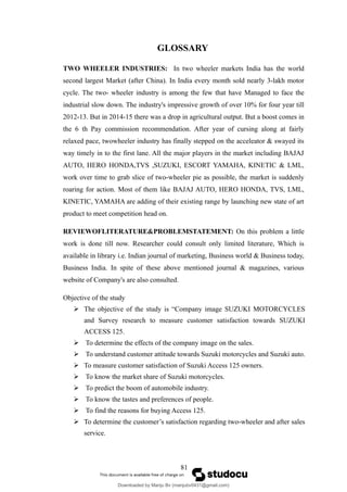 GLOSSARY
TWO WHEELER INDUSTRIES: In two wheeler markets India has the world
second largest Market (after China). In India every month sold nearly 3-lakh motor
cycle. The two- wheeler industry is among the few that have Managed to face the
industrial slow down. The industry's impressive growth of over 10% for four year till
2012-13. But in 2014-15 there was a drop in agricultural output. But a boost comes in
the 6 th Pay commission recommendation. After year of cursing along at fairly
relaxed pace, twowheeler industry has finally stepped on the acceleator & swayed its
way timely in to the first lane. All the major players in the market including BAJAJ
AUTO, HERO HONDA,TVS ,SUZUKI, ESCORT YAMAHA, KINETIC & LML,
work over time to grab slice of two-wheeler pie as possible, the market is suddenly
roaring for action. Most of them like BAJAJ AUTO, HERO HONDA, TVS, LML,
KINETIC, YAMAHA are adding of their existing range by launching new state of art
product to meet competition head on.
REVIEWOFLITERATURE&PROBLEMSTATEMENT: On this problem a little
work is done till now. Researcher could consult only limited literature, Which is
available in library i.e. Indian journal of marketing, Business world & Business today,
Business India. In spite of these above mentioned journal & magazines, various
website of Company's are also consulted.
Objective of the study
 The objective of the study is “Company image SUZUKI MOTORCYCLES
and Survey research to measure customer satisfaction towards SUZUKI
ACCESS 125.
 To determine the effects of the company image on the sales.
 To understand customer attitude towards Suzuki motorcycles and Suzuki auto.
 To measure customer satisfaction of Suzuki Access 125 owners.
 To know the market share of Suzuki motorcycles.
 To predict the boom of automobile industry.
 To know the tastes and preferences of people.
 To find the reasons for buying Access 125.
 To determine the customer’s satisfaction regarding two-wheeler and after sales
service.
81
Downloaded by Manju Bv (manjubv0431@gmail.com)
lOMoARcPSD|44080849
 