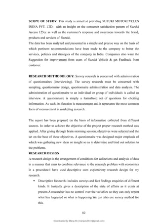 SCOPE OF STUDY: This study is aimed at providing SUZUKI MOTORCYCLES
INDIA PVT. LTD. with an insight on the consumer satisfaction pattern of Suzuki
Access 125cc as well as the customer’s response and awareness towards the brand,
products and services of Suzuki.
The data has been analyzed and presented in a simple and precise way on the basis of
which pertinent recommendations have been made to the company to better the
services, policies and strategies of the company in India. Companies also want the
Suggestion for improvement from users of Suzuki Vehicle & get Feedback from
customer.
RESEARCH METHODOLOGY: Survey research is concerned with administration
of questionnaires (interviewing). The survey research must be concerned with
sampling, questionnaire design, questionnaire administration and data analysis. The
administration of questionnaire to an individual or group of individuals is called an
interview. A questionnaire is simply a formalized set of questions for eliciting
information. As such, its function is measurement and it represents the most common
form of measurement in marketing research.
The report has been prepared on the basis of information collected from different
sources. In order to achieve the objective of the project proper research method was
applied. After giving through brain storming session, objectives were selected and the
set on the base of these objectives, A questionnaire was designed major emphasis of
which was gathering new ideas or insight so as to determine and bind out solution to
the problems.
RESEARCH DESIGN
A research design is the arrangement of conditions for collections and analysis of data
in a manner that aims to combine relevance to the research problem with economics
in a procedure.I have used descriptive cum explorartory research design for my
research.
 Descriptive Research- includes surveys and fact findings enquiries of different
kinds. It basically gives a description of the state of affairs as it exists at
present.A researcher has no control over the variables so they can only report
what has happened or what is happening.We can also use survey method for
this.
82
Downloaded by Manju Bv (manjubv0431@gmail.com)
lOMoARcPSD|44080849
 