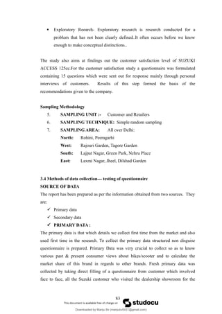  Exploratory Reearch- Exploratory research is research conducted for a
problem that has not been clearly defined..It often occurs before we know
enough to make conceptual distinctions..
The study also aims at findings out the customer satisfaction level of SUZUKI
ACCESS 125cc.For the customer satisfaction study a questionnaire was formulated
containing 15 questions which were sent out for response mainly through personal
interviews of customers. Results of this step formed the basis of the
recommendations given to the company.
Sampling Methodology
5. SAMPLING UNIT :- Customer and Retailers
6. SAMPLING TECHNIQUE: Simple random sampling
7. SAMPLING AREA: All over Delhi:
North: Rohini, Peeragarhi
West: Rajouri Garden, Tagore Garden
South: Lajpat Nagar, Green Park, Nehru Place
East: Laxmi Nagar, Jheel, Dilshad Garden
3.4 Methods of data collection--- testing of questionnaire
SOURCE OF DATA
The report has been prepared as per the information obtained from two sources. They
are:
 Primary data
 Secondary data
 PRIMARY DATA :
The primary data is that which details we collect first time from the market and also
used first time in the research. To collect the primary data structured non disguise
questionnaire is prepared. Primary Data was very crucial to collect so as to know
various past & present consumer views about bikes/scooter and to calculate the
market share of this brand in regards to other brands. Fresh primary data was
collected by taking direct filling of a questionnaire from customer which involved
face to face, all the Suzuki customer who visited the dealership showroom for the
83
Downloaded by Manju Bv (manjubv0431@gmail.com)
lOMoARcPSD|44080849
 
