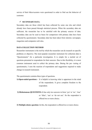 service of their bikes/scooters were questioned in order to find out the behavior of
customer.
 SECONDARY DATA:
Secondary data are those which has been collected by some one else and which
already have been passed through statistical process. When the secondary data are
sufficient, the researcher has to be satisfied with the primary sources of data.
Secondary data can be used as bases for comparison with primary data have been
collected by questionnaire. Secondary data has been taken from internet, newspaper,
magazines and companies web sites.
DATA COLLECTION METHOD
Researcher instruments is the tool by which the researcher can do research on specific
problems or objective. The most popular researcher instrument for collection data is
“Questionnaire” for a particular investigation. It is simple for a moiled set of
questions presented to respondents for their answers. Due to this flexibility, it is most
common instrument used to collect the primary data. During the pre- testing of
questionnaire, I seen the reaction of respondents and suggestions required to make
change in research instrument.
The questionnaire contains three types of questions.
1) Open-ended questions:- It is helpful in knowing what is uppermost in the mind
of the respondents. It gives complete freedom to the
respondent.
2) Dichotomous QUESTIONS:-It has only two answers in form ‘yes’ or ‘no’, ‘true’
or ‘false’, ‘use’ or ‘do not use’. So the respondent is
offered two or more choice.
3) Multiple-choice question:-In this, the respondent is offered two or more choice.
84
Downloaded by Manju Bv (manjubv0431@gmail.com)
lOMoARcPSD|44080849
 