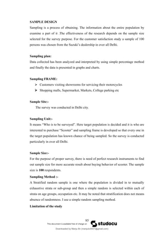 SAMPLE DESIGN
Sampling is a process of obtaining. The information about the entire population by
examine a part of it .The effectiveness of the research depends on the sample size
selected for the survey purpose. For the customer satisfaction study a sample of 100
persons was chosen from the Suzuki’s dealership in over all Delhi.
Sampling plan:
Data collected has been analyzed and interpreted by using simple percentage method
and finally the data is presented in graphs and charts.
Sampling FRAME:
 Customers visiting showrooms for servicing their motorcycles
 Shopping malls, Supermarket, Markets, College parking etc
Sample Site:-
The survey was conducted in Delhi city.
Sampling Unit:-
It means “Who is to be surveyed”. Here target population is decided and it is who are
interested to purchase “Scooter” and sampling frame is developed so that every one in
the target population has known chance of being sampled. So the survey is conducted
particularly in over all Delhi.
Sample Size:-
For the purpose of proper survey, there is need of perfect research instruments to find
out sample size for more accurate result about buying behavior of scooter. The sample
size is 100 respondents.
Sampling Method :-
A Stratified random sample is one where the population is divided in to mutually
exhaustive strata or sub-group and then a simple random is selected within each of
strata on age groups, occupation etc. It may be noted that stratification does not means
absence of randomness. I use a simple random sampling method.
Limitation of the study
85
Downloaded by Manju Bv (manjubv0431@gmail.com)
lOMoARcPSD|44080849
 