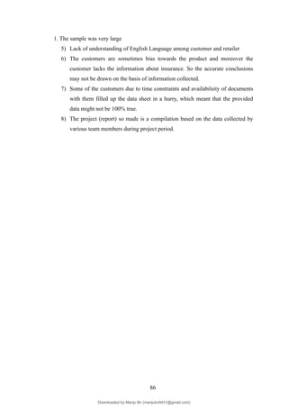 1. The sample was very large
5) Lack of understanding of English Language among customer and retailer
6) The customers are sometimes bias towards the product and moreover the
customer lacks the information about insurance. So the accurate conclusions
may not be drawn on the basis of information collected.
7) Some of the customers due to time constraints and availabilsity of documents
with them filled up the data sheet in a hurry, which meant that the provided
data might not be 100% true.
8) The project (report) so made is a compilation based on the data collected by
various team members during project period.
86
Downloaded by Manju Bv (manjubv0431@gmail.com)
lOMoARcPSD|44080849
 