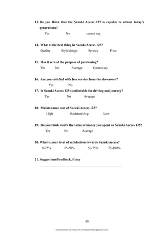 13. Do you think that the Suzuki Access 125 is capable to attract today’s
generations?
Yes No cannot say
14. What is the best thing in Suzuki Access 125?
Quality Style/design Service Price
15. Has it served the purpose of purchasing?
Yes No Average Cannot say
16. Are you satisfied with free service from the showroom?
Yes No
17. Is Suzuki Access 125 comfortable for driving and journey?
Yes No Average
18. Maintenance cost of Suzuki Access 125?
High Moderate/Avg Low
19. Do you think worth the value of money you spent on Suzuki Access 125?
Yes No Average
20. What is your level of satisfaction towards Suzuki access?
0-25% 25-50% 50-75% 75-100%
21. Suggestions/Feedback, if any
__________________________________________________
88
Downloaded by Manju Bv (manjubv0431@gmail.com)
lOMoARcPSD|44080849
 