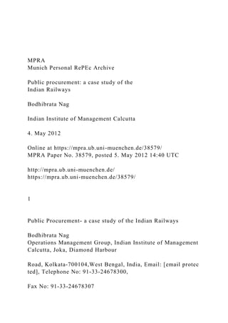 MPRA
Munich Personal RePEc Archive
Public procurement: a case study of the
Indian Railways
Bodhibrata Nag
Indian Institute of Management Calcutta
4. May 2012
Online at https://mpra.ub.uni-muenchen.de/38579/
MPRA Paper No. 38579, posted 5. May 2012 14:40 UTC
http://mpra.ub.uni-muenchen.de/
https://mpra.ub.uni-muenchen.de/38579/
1
Public Procurement- a case study of the Indian Railways
Bodhibrata Nag
Operations Management Group, Indian Institute of Management
Calcutta, Joka, Diamond Harbour
Road, Kolkata‐700104,West Bengal, India, Email: [email protec
ted], Telephone No: 91‐33‐24678300,
Fax No: 91‐33‐24678307
 