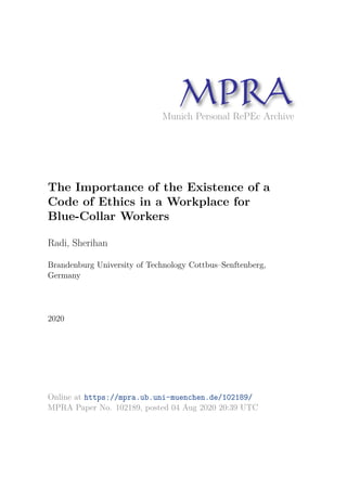 Munich Personal RePEc Archive
The Importance of the Existence of a
Code of Ethics in a Workplace for
Blue-Collar Workers
Radi, Sherihan
Brandenburg University of Technology Cottbus–Senftenberg,
Germany
2020
Online at https://mpra.ub.uni-muenchen.de/102189/
MPRA Paper No. 102189, posted 04 Aug 2020 20:39 UTC
 